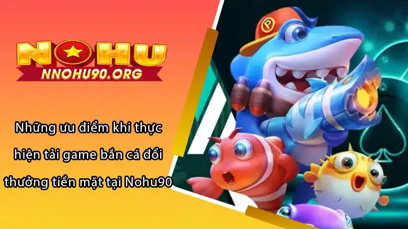 Những ưu điểm khi thực hiện tải game bắn cá đổi thưởng tiền mặt tại Nohu90